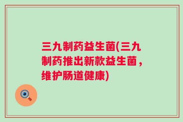 三九制药益生菌(三九制药推出新款益生菌,维护肠道健康) 三九制药益生菌(三九制药推出新款益生菌,维护肠道健康)