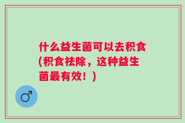 什么益生菌可以去积食(积食祛除，这种益生菌最有效！)
