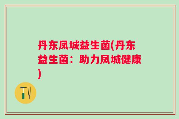 丹东凤城益生菌(丹东益生菌:助力凤城健康) 丹东凤城益生菌(丹东益生菌:助力凤城健康)