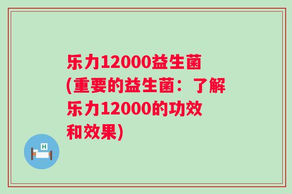 乐力12000益生菌(重要的益生菌:了解乐力12000的功效和效果) 乐力12000益生菌(重要的益生菌:了解乐力12000的功效和效果)