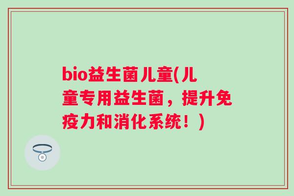 bio益生菌儿童(儿童专用益生菌,提升力和消化系统!) bio益生菌儿童(儿童专用益生菌,提升力和消化系统!)
