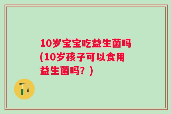 10岁宝宝吃益生菌吗(10岁孩子可以食用益生菌吗?) 10岁宝宝吃益生菌吗(10岁孩子可以食用益生菌吗?)