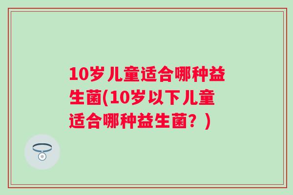 10岁儿童适合哪种益生菌(10岁以下儿童适合哪种益生菌?) 10岁儿童适合哪种益生菌(10岁以下儿童适合哪种益生菌?)