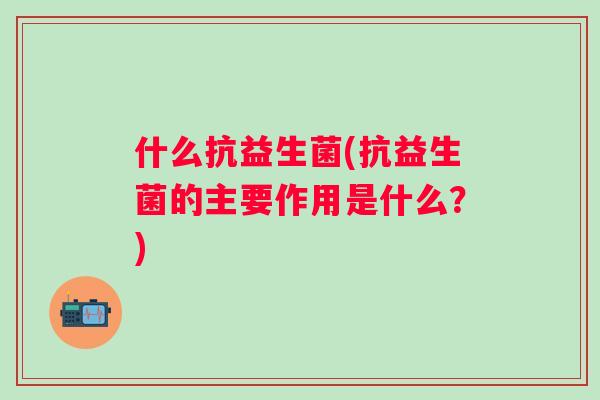 什么抗益生菌(抗益生菌的主要作用是什么?) 什么抗益生菌(抗益生菌的主要作用是什么?)
