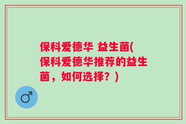 保科爱德华 益生菌(保科爱德华推荐的益生菌,如何选择?) 保科爱德华 益生菌(保科爱德华推荐的益生菌,如何选择?)