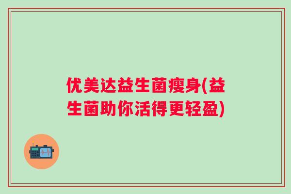 优美达益生菌瘦身(益生菌助你活得更轻盈) 优美达益生菌瘦身(益生菌助你活得更轻盈)