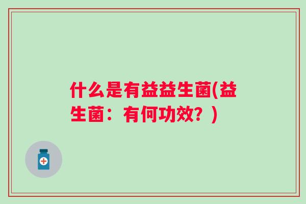 什么是有益益生菌(益生菌:有何功效?) 什么是有益益生菌(益生菌:有何功效?)