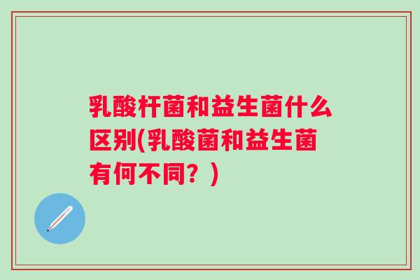 乳酸杆菌和益生菌什么区别(乳酸菌和益生菌有何不同?) 乳酸杆菌和益生菌什么区别(乳酸菌和益生菌有何不同?)