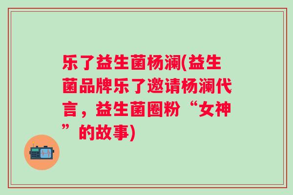 乐了益生菌杨澜(益生菌品牌乐了邀请杨澜代言,益生菌圈粉“女神”的故事) 乐了益生菌杨澜(益生菌品牌乐了邀请杨澜代言,益生菌圈粉“女神”的故事)