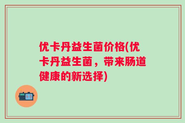 优卡丹益生菌价格(优卡丹益生菌,带来肠道健康的新选择) 优卡丹益生菌价格(优卡丹益生菌,带来肠道健康的新选择)