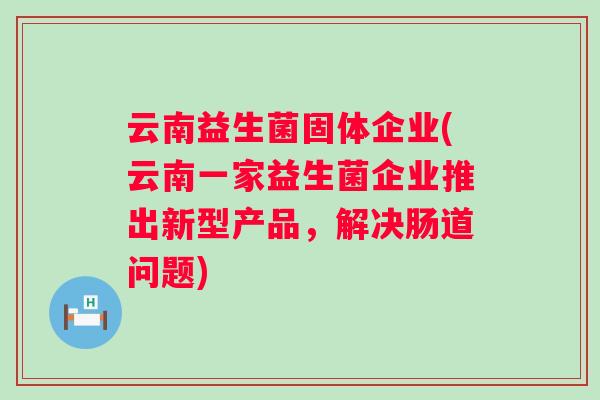云南益生菌固体企业(云南一家益生菌企业推出新型产品,解决肠道问题) 云南益生菌固体企业(云南一家益生菌企业推出新型产品,解决肠道问题)