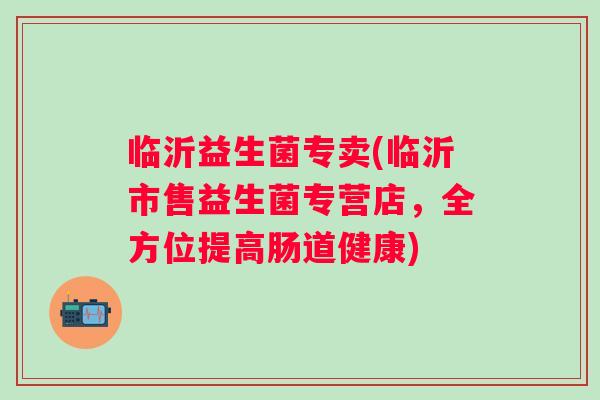 临沂益生菌专卖(临沂市售益生菌专营店，全方位提高肠道健康)