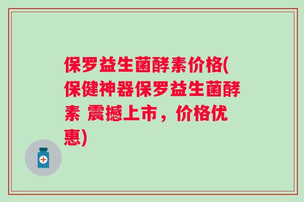 保罗益生菌酵素价格(保健神器保罗益生菌酵素 震撼上市，价格优惠)