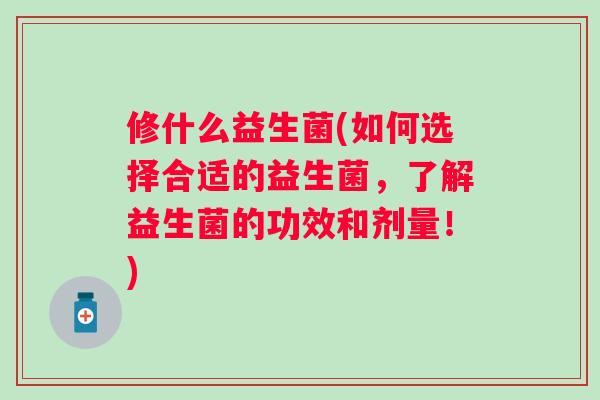 修什么益生菌(如何选择合适的益生菌，了解益生菌的功效和剂量！)
