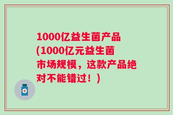 1000亿益生菌产品(1000亿元益生菌市场规模,这款产品绝对不能错过!) 1000亿益生菌产品(1000亿元益生菌市场规模,这款产品绝对不能错过!)