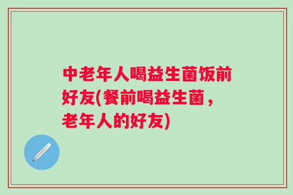 中老年人喝益生菌饭前好友(餐前喝益生菌,老年人的好友) 中老年人喝益生菌饭前好友(餐前喝益生菌,老年人的好友)