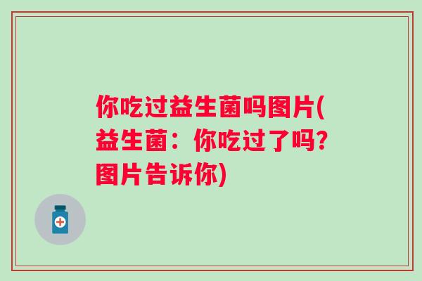你吃过益生菌吗图片(益生菌:你吃过了吗?图片告诉你) 你吃过益生菌吗图片(益生菌:你吃过了吗?图片告诉你)