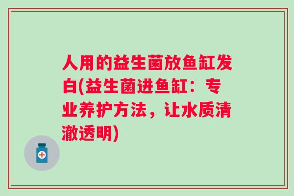 人用的益生菌放鱼缸发白(益生菌进鱼缸:专业养护方法,让水质清澈透明) 人用的益生菌放鱼缸发白(益生菌进鱼缸:专业养护方法,让水质清澈透明)