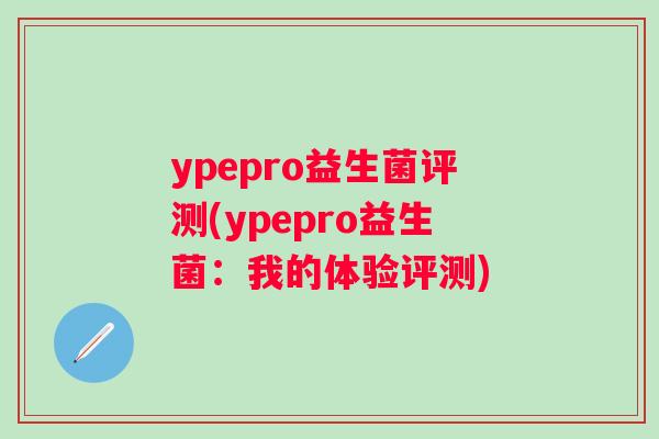 ypepro益生菌评测(ypepro益生菌:我的体验评测) ypepro益生菌评测(ypepro益生菌:我的体验评测)