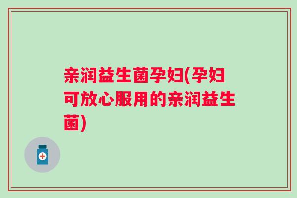 亲润益生菌孕妇(孕妇可放心服用的亲润益生菌)