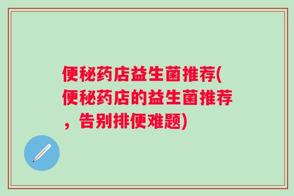 药店益生菌推荐(药店的益生菌推荐，告别排便难题)