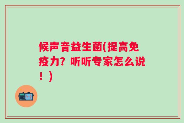 候声音益生菌(提高力?听听专家怎么说!) 候声音益生菌(提高力?听听专家怎么说!)