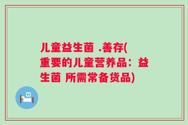 儿童益生菌 .善存(重要的儿童营养品:益生菌 所需常备货品) 儿童益生菌 .善存(重要的儿童营养品:益生菌 所需常备货品)