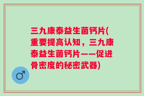 三九康泰益生菌钙片(重要提高认知，三九康泰益生菌钙片——促进骨密度的秘密武器)