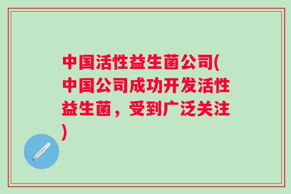 中国活性益生菌公司(中国公司成功开发活性益生菌,受到广泛关注) 中国活性益生菌公司(中国公司成功开发活性益生菌,受到广泛关注)