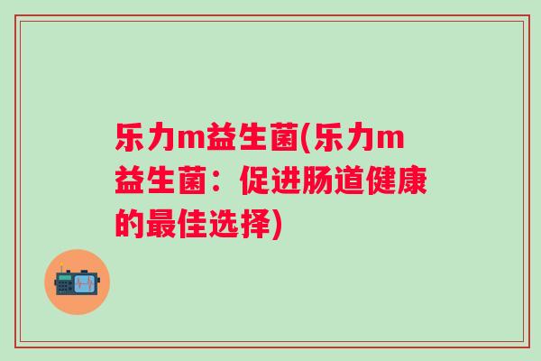 乐力m益生菌(乐力m益生菌:促进肠道健康的佳选择) 乐力m益生菌(乐力m益生菌:促进肠道健康的佳选择)