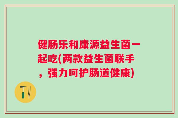 健肠乐和康源益生菌一起吃(两款益生菌联手,强力呵护肠道健康) 健肠乐和康源益生菌一起吃(两款益生菌联手,强力呵护肠道健康)