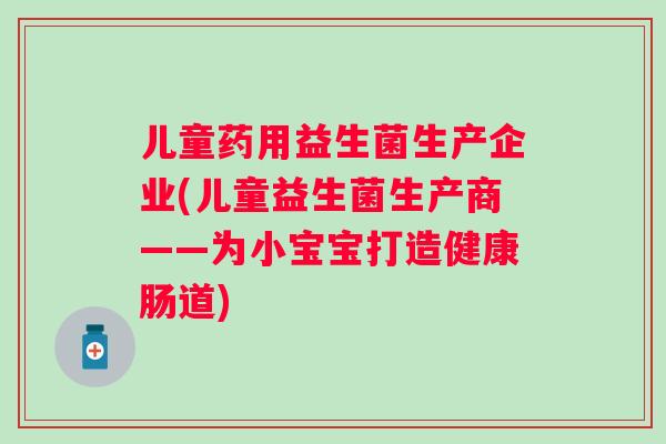 儿童药用益生菌生产企业(儿童益生菌生产商——为小宝宝打造健康肠道) 儿童药用益生菌生产企业(儿童益生菌生产商——为小宝宝打造健康肠道)