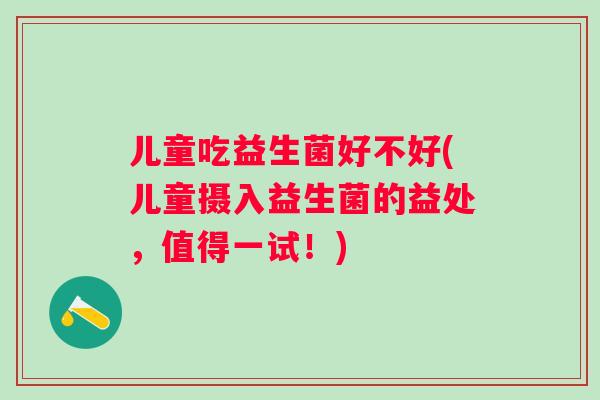 儿童吃益生菌好不好(儿童摄入益生菌的益处,值得一试!) 儿童吃益生菌好不好(儿童摄入益生菌的益处,值得一试!)