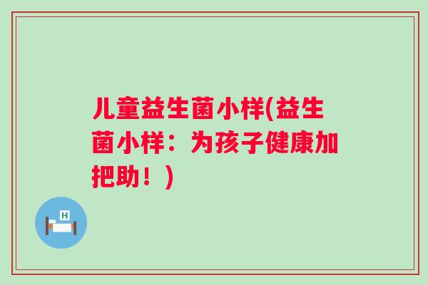 儿童益生菌小样(益生菌小样:为孩子健康加把助!) 儿童益生菌小样(益生菌小样:为孩子健康加把助!)