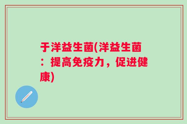 于洋益生菌(洋益生菌:提高力,促进健康) 于洋益生菌(洋益生菌:提高力,促进健康)