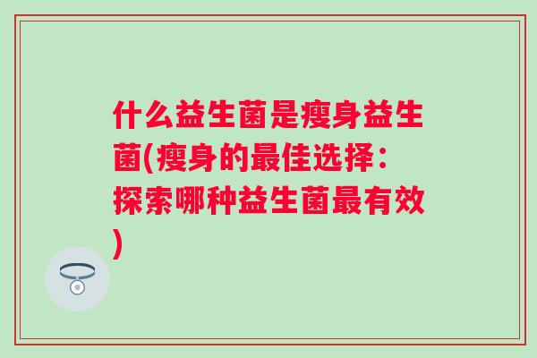 什么益生菌是瘦身益生菌(瘦身的佳选择:探索哪种益生菌有效) 什么益生菌是瘦身益生菌(瘦身的佳选择:探索哪种益生菌有效)