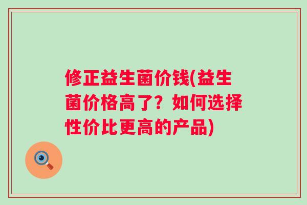 修正益生菌价钱(益生菌价格高了?如何选择性价比更高的产品) 修正益生菌价钱(益生菌价格高了?如何选择性价比更高的产品)