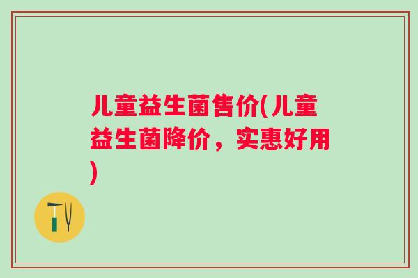 儿童益生菌售价(儿童益生菌降价,实惠好用) 儿童益生菌售价(儿童益生菌降价,实惠好用)