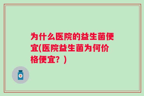 为什么医院的益生菌便宜(医院益生菌为何价格便宜?) 为什么医院的益生菌便宜(医院益生菌为何价格便宜?)