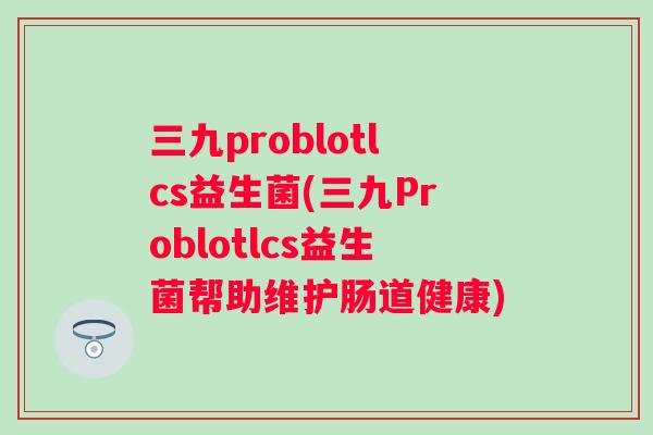 三九problotlcs益生菌(三九Problotlcs益生菌帮助维护肠道健康) 三九problotlcs益生菌(三九Problotlcs益生菌帮助维护肠道健康)