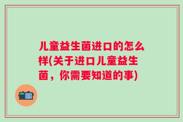 儿童益生菌进口的怎么样(关于进口儿童益生菌,你需要知道的事) 儿童益生菌进口的怎么样(关于进口儿童益生菌,你需要知道的事)