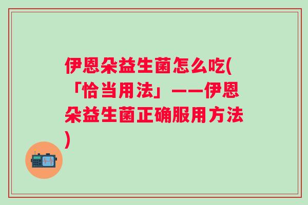 伊恩朵益生菌怎么吃(「恰当用法」——伊恩朵益生菌正确服用方法)