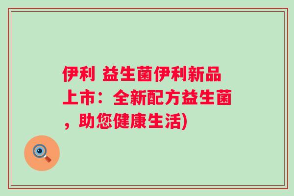 伊利 益生菌伊利新品上市:全新配方益生菌,助您健康生活) 伊利 益生菌伊利新品上市:全新配方益生菌,助您健康生活)