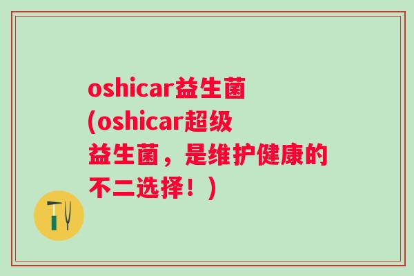 oshicar益生菌(oshicar超级益生菌，是维护健康的不二选择！)