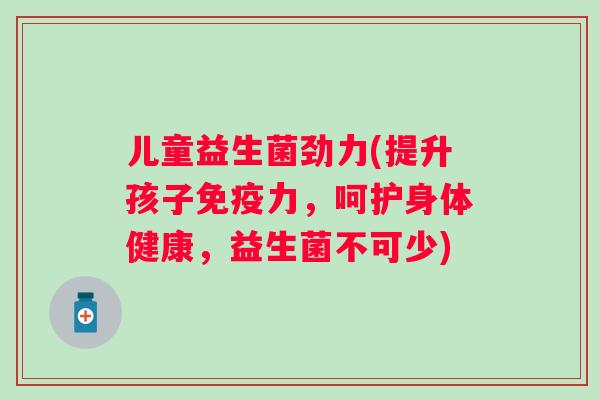 儿童益生菌劲力(提升孩子力,呵护身体健康,益生菌不可少) 儿童益生菌劲力(提升孩子力,呵护身体健康,益生菌不可少)