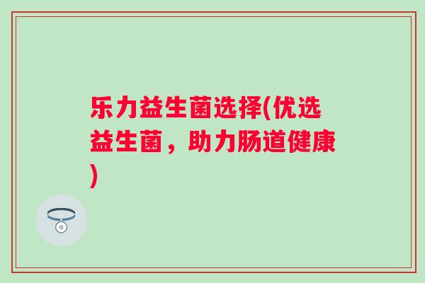 乐力益生菌选择(优选益生菌,助力肠道健康) 乐力益生菌选择(优选益生菌,助力肠道健康)