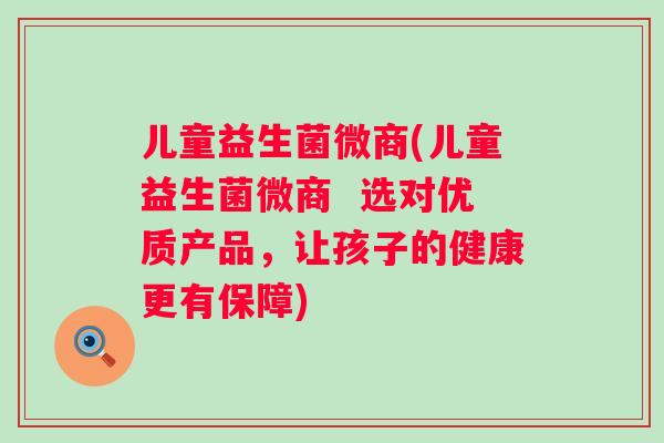 儿童益生菌微商(儿童益生菌微商 选对优质产品,让孩子的健康更有保障) 儿童益生菌微商(儿童益生菌微商 选对优质产品,让孩子的健康更有保障)