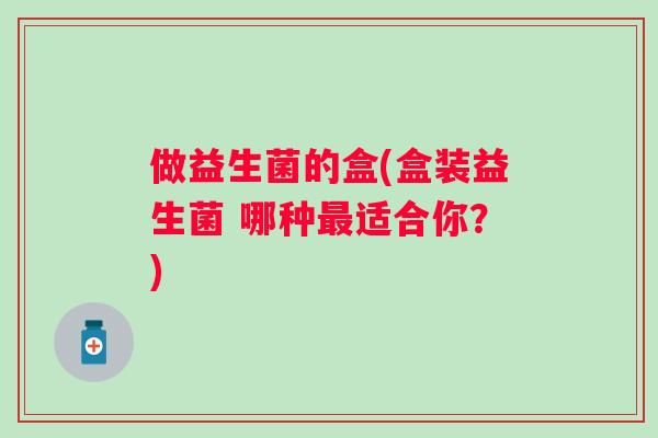 做益生菌的盒(盒装益生菌 哪种适合你?) 做益生菌的盒(盒装益生菌 哪种适合你?)