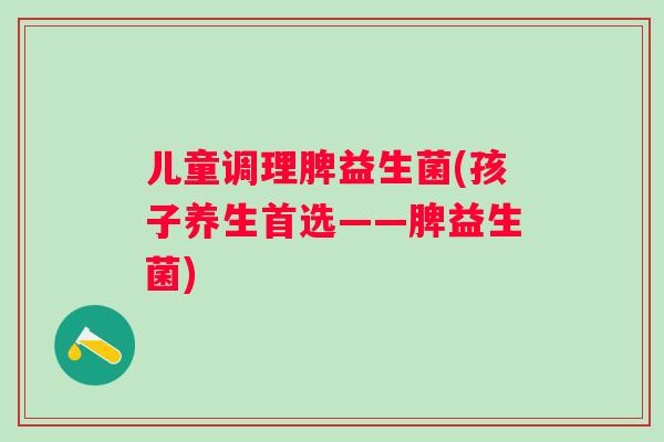 儿童调理脾益生菌(孩子养生首选——脾益生菌)