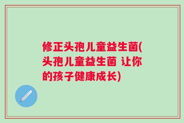 修正头孢儿童益生菌(头孢儿童益生菌 让你的孩子健康成长)